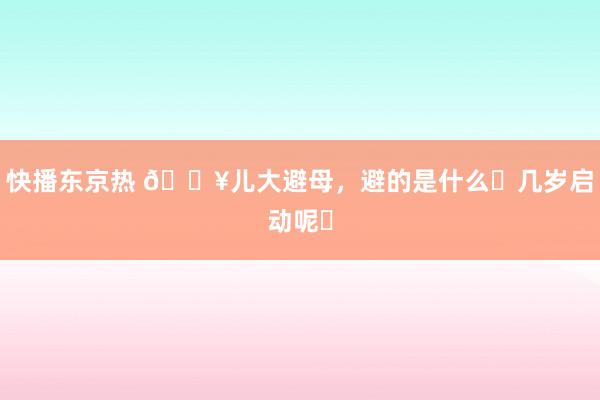 快播东京热 🔥儿大避母，避的是什么❓几岁启动呢❓