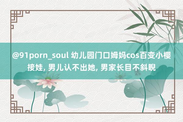 @91porn_soul 幼儿园门口姆妈cos百变小樱接娃, 男儿认不出她, 男家长目不斜睨