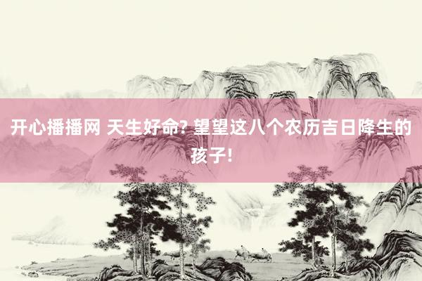 开心播播网 天生好命? 望望这八个农历吉日降生的孩子!