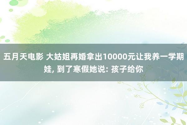 五月天电影 大姑姐再婚拿出10000元让我养一学期娃, 到了寒假她说: 孩子给你