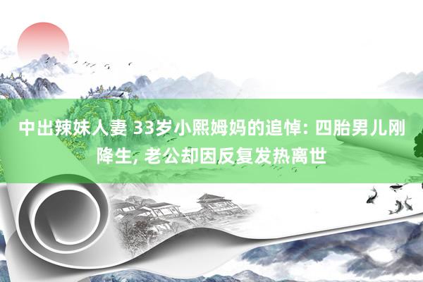 中出辣妹人妻 33岁小熙姆妈的追悼: 四胎男儿刚降生, 老公却因反复发热离世