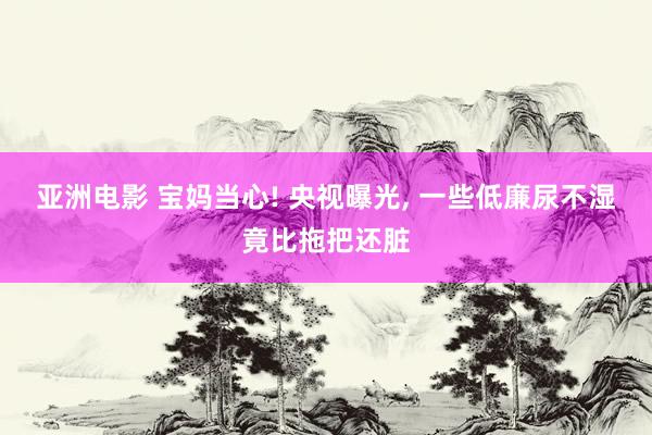 亚洲电影 宝妈当心! 央视曝光, 一些低廉尿不湿竟比拖把还脏