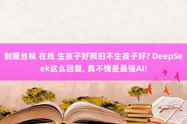 制服丝袜 在线 生孩子好照旧不生孩子好? DeepSeek这么回复, 真不愧是最强AI!