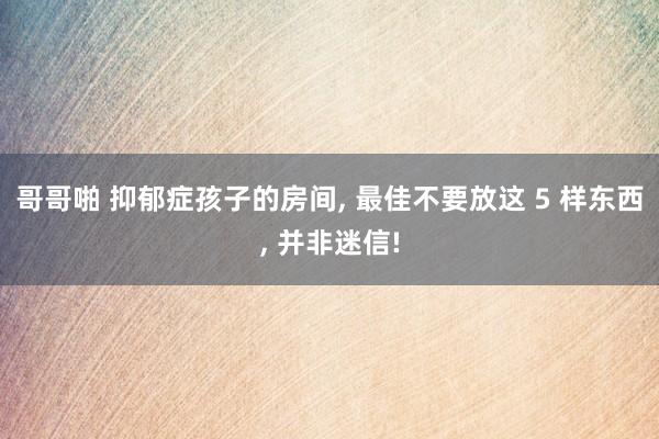 哥哥啪 抑郁症孩子的房间, 最佳不要放这 5 样东西, 并非迷信!