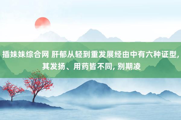 插妹妹综合网 肝郁从轻到重发展经由中有六种证型, 其发扬、用药皆不同, 别期凌