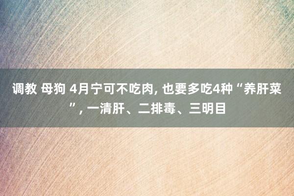 调教 母狗 4月宁可不吃肉, 也要多吃4种“养肝菜”, 一清肝、二排毒、三明目