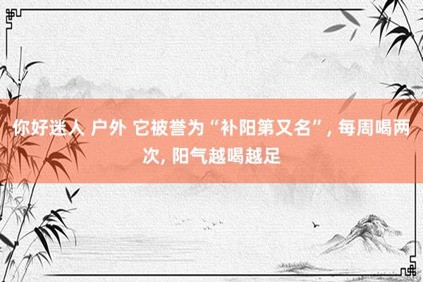 你好迷人 户外 它被誉为“补阳第又名”, 每周喝两次, 阳气越喝越足