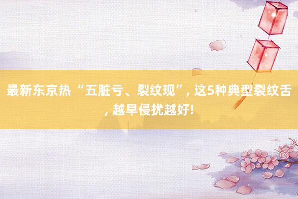 最新东京热 “五脏亏、裂纹现”, 这5种典型裂纹舌, 越早侵扰越好!