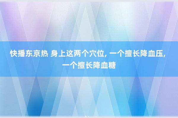 快播东京热 身上这两个穴位, 一个擅长降血压, 一个擅长降血糖
