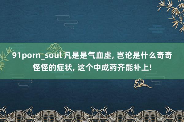 91porn_soul 凡是是气血虚, 岂论是什么奇奇怪怪的症状, 这个中成药齐能补上!