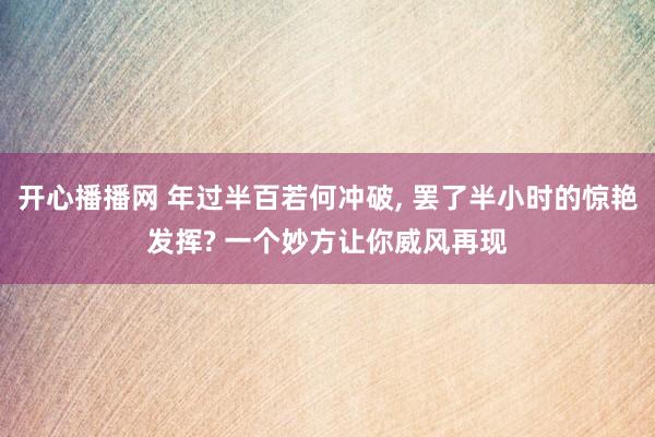 开心播播网 年过半百若何冲破, 罢了半小时的惊艳发挥? 一个妙方让你威风再现
