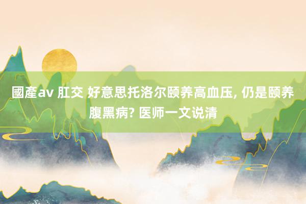 國產av 肛交 好意思托洛尔颐养高血压, 仍是颐养腹黑病? 医师一文说清
