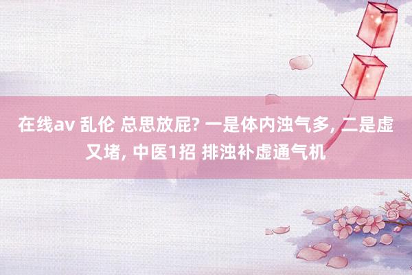 在线av 乱伦 总思放屁? 一是体内浊气多, 二是虚又堵, 中医1招 排浊补虚通气机