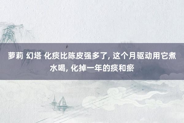 萝莉 幻塔 化痰比陈皮强多了, 这个月驱动用它煮水喝, 化掉一年的痰和瘀