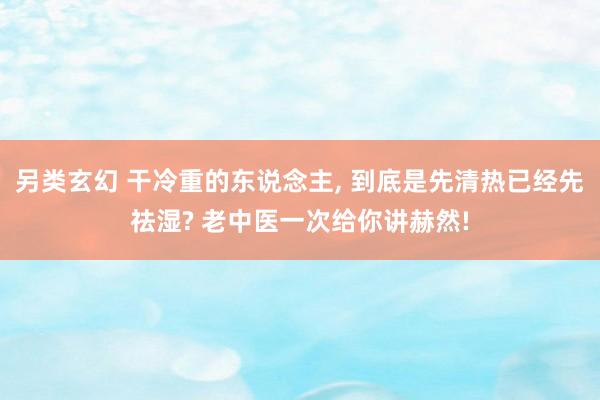 另类玄幻 干冷重的东说念主, 到底是先清热已经先祛湿? 老中医一次给你讲赫然!