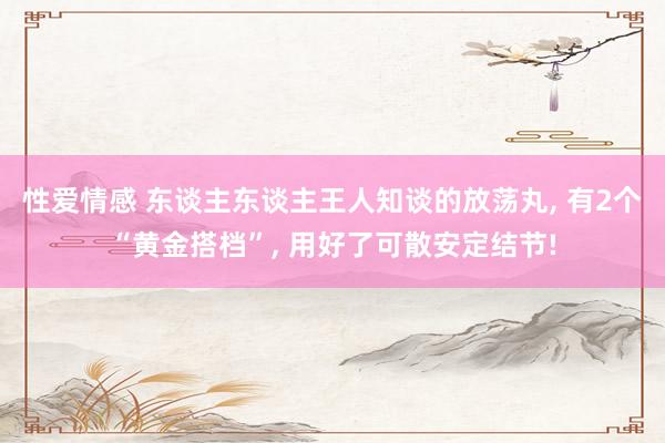 性爱情感 东谈主东谈主王人知谈的放荡丸, 有2个“黄金搭档”, 用好了可散安定结节!