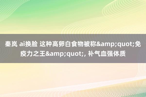 秦岚 ai换脸 这种高卵白食物被称&quot;免疫力之王&quot;, 补气血强体质