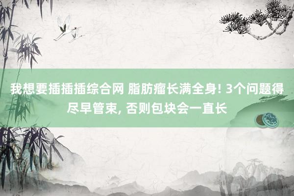 我想要插插插综合网 脂肪瘤长满全身! 3个问题得尽早管束, 否则包块会一直长
