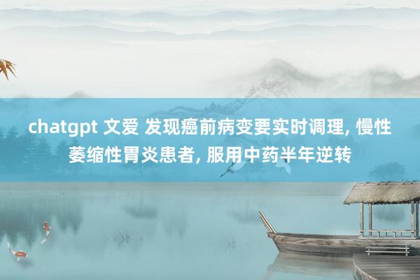 chatgpt 文爱 发现癌前病变要实时调理, 慢性萎缩性胃炎患者, 服用中药半年逆转