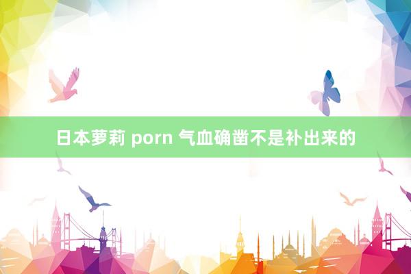 日本萝莉 porn 气血确凿不是补出来的