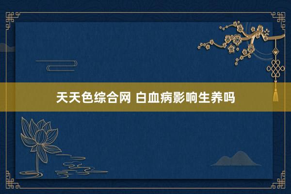 天天色综合网 白血病影响生养吗