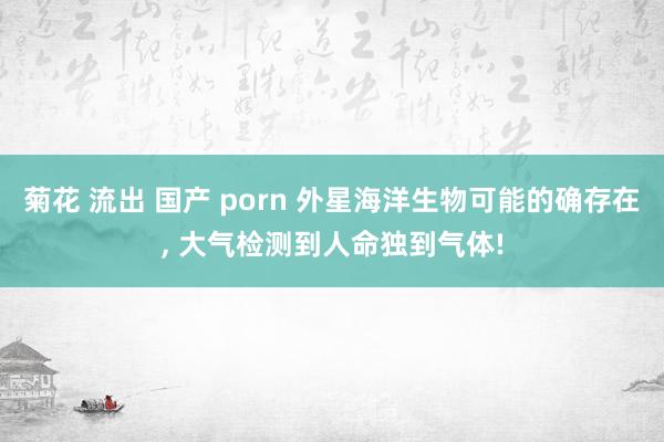 菊花 流出 国产 porn 外星海洋生物可能的确存在, 大气检测到人命独到气体!
