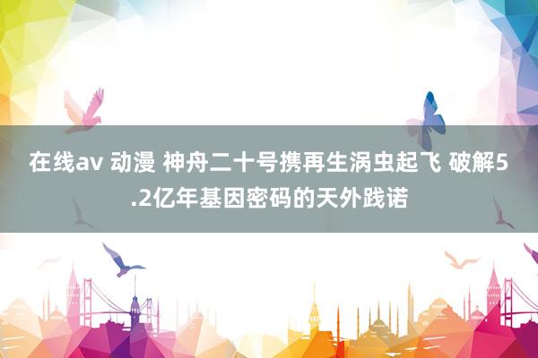 在线av 动漫 神舟二十号携再生涡虫起飞 破解5.2亿年基因密码的天外践诺