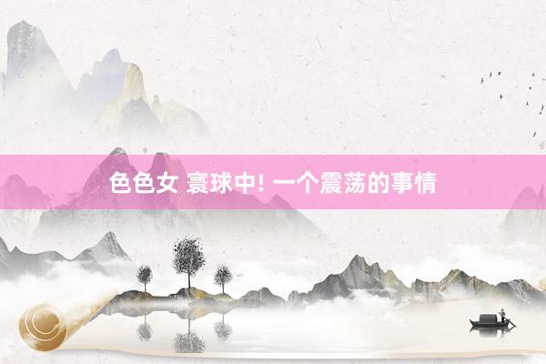 色色女 寰球中! 一个震荡的事情