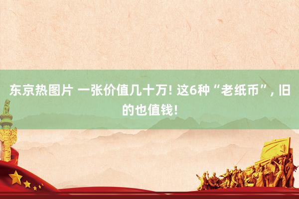 东京热图片 一张价值几十万! 这6种“老纸币”, 旧的也值钱!