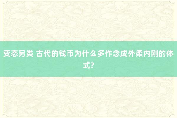 变态另类 古代的钱币为什么多作念成外柔内刚的体式?