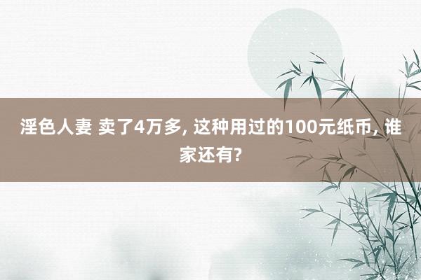 淫色人妻 卖了4万多, 这种用过的100元纸币, 谁家还有?