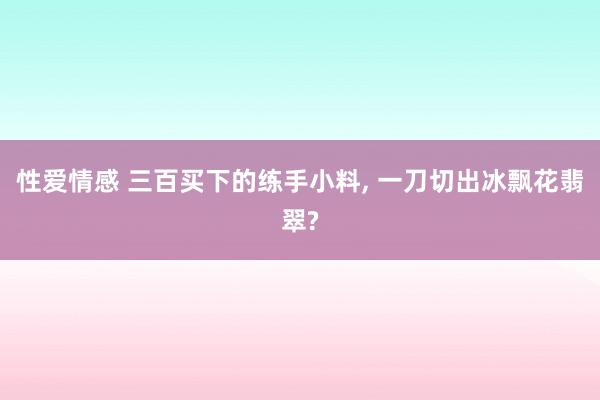 性爱情感 三百买下的练手小料, 一刀切出冰飘花翡翠?