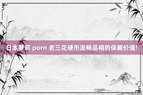 日本萝莉 porn 老三花硬币流畅品相的保藏价值!