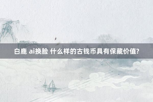 白鹿 ai换脸 什么样的古钱币具有保藏价值?