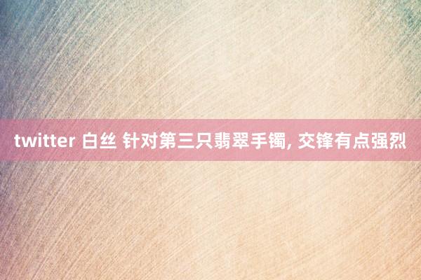 twitter 白丝 针对第三只翡翠手镯, 交锋有点强烈