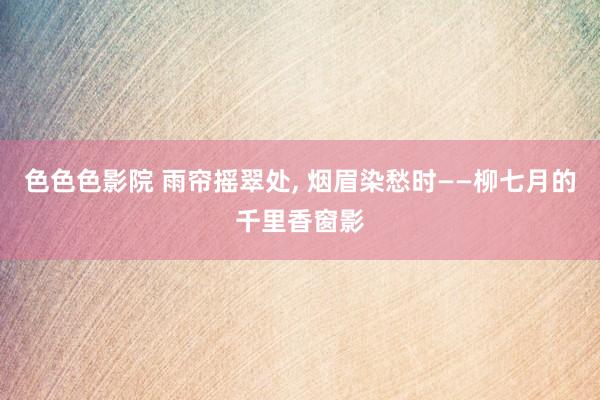 色色色影院 雨帘摇翠处, 烟眉染愁时——柳七月的千里香窗影