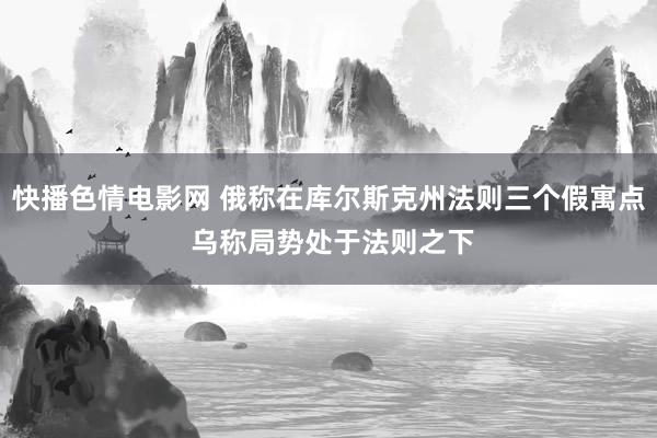 快播色情电影网 俄称在库尔斯克州法则三个假寓点 乌称局势处于法则之下