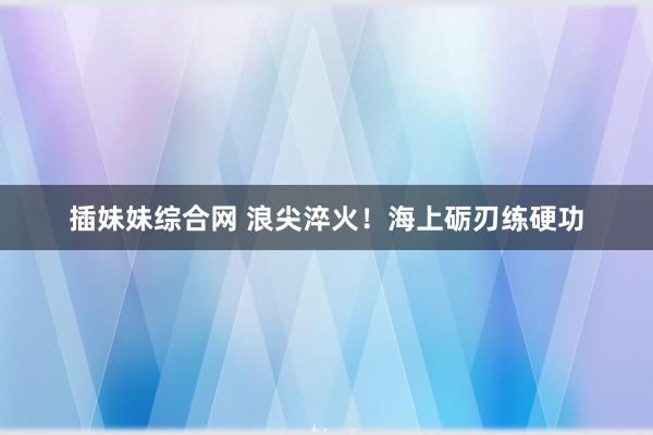 插妹妹综合网 浪尖淬火！海上砺刃练硬功