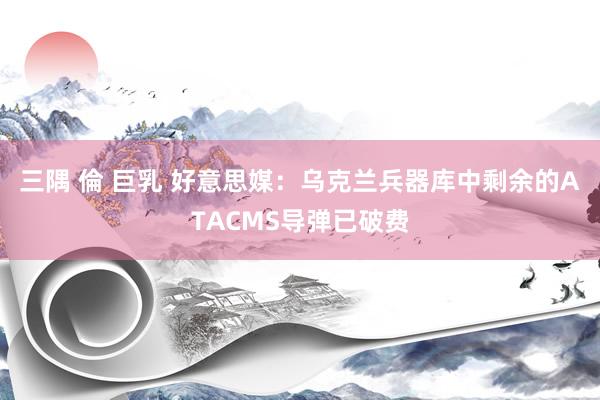三隅 倫 巨乳 好意思媒：乌克兰兵器库中剩余的ATACMS导弹已破费