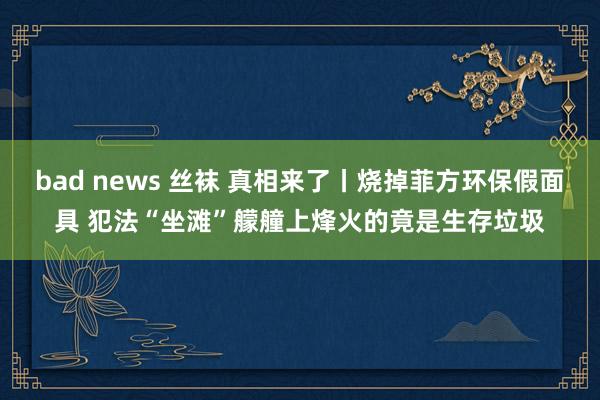 bad news 丝袜 真相来了丨烧掉菲方环保假面具 犯法“坐滩”艨艟上烽火的竟是生存垃圾
