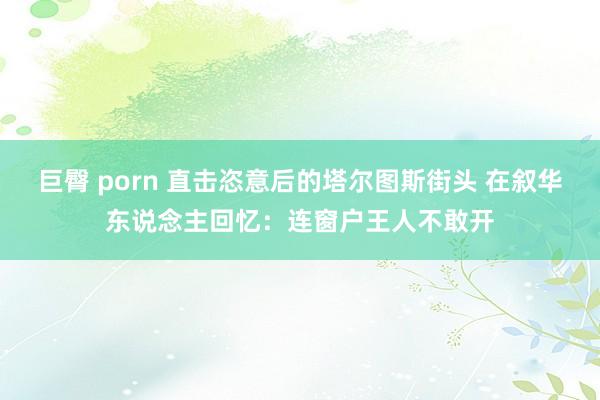 巨臀 porn 直击恣意后的塔尔图斯街头 在叙华东说念主回忆：连窗户王人不敢开