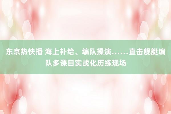 东京热快播 海上补给、编队操演……直击舰艇编队多课目实战化历练现场