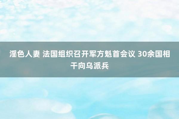 淫色人妻 法国组织召开军方魁首会议 30余国相干向乌派兵