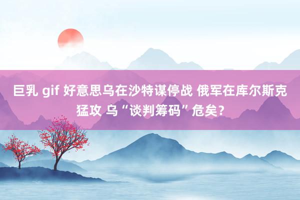巨乳 gif 好意思乌在沙特谋停战 俄军在库尔斯克猛攻 乌“谈判筹码”危矣？