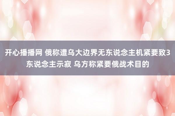 开心播播网 俄称遭乌大边界无东说念主机紧要致3东说念主示寂 乌方称紧要俄战术目的