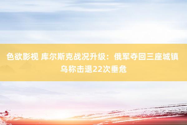 色欲影视 库尔斯克战况升级：俄军夺回三座城镇 乌称击退22次垂危