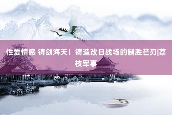 性爱情感 铸剑海天！铸造改日战场的制胜芒刃|荔枝军事