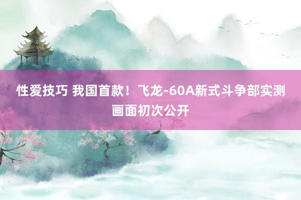 性爱技巧 我国首款！飞龙-60A新式斗争部实测画面初次公开