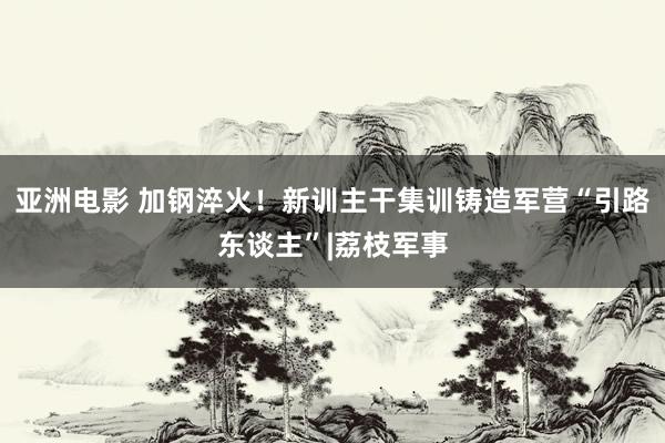 亚洲电影 加钢淬火！新训主干集训铸造军营“引路东谈主”|荔枝军事