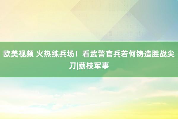 欧美视频 火热练兵场！看武警官兵若何铸造胜战尖刀|荔枝军事